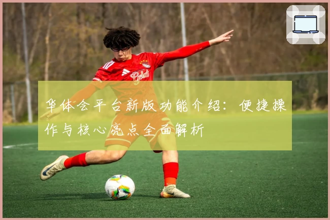 华体会平台新版功能介绍：便捷操作与核心亮点全面解析