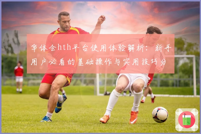 华体会hth平台使用体验解析：新手用户必看的基础操作与实用技巧分享