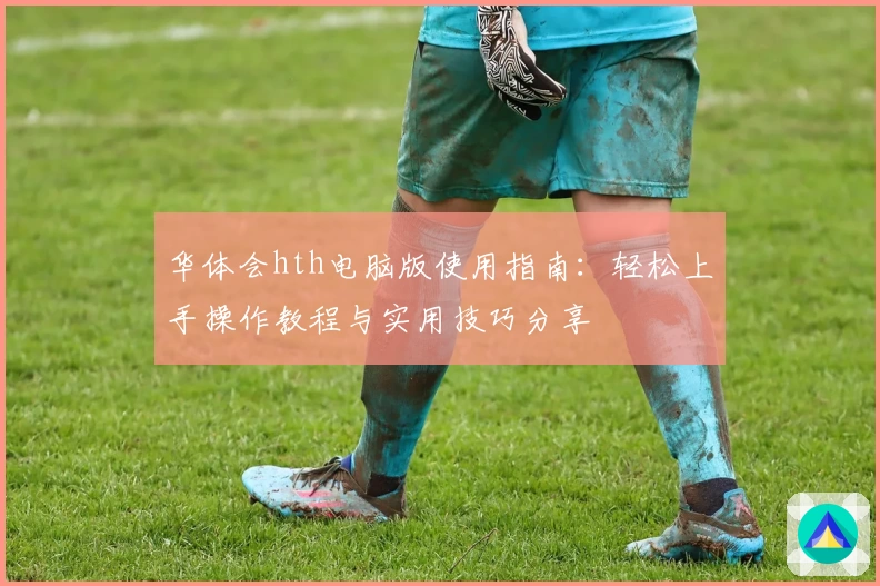 华体会hth电脑版使用指南：轻松上手操作教程与实用技巧分享