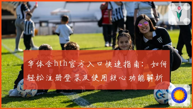 华体会hth官方入口快速指南：如何轻松注册登录及使用核心功能解析
