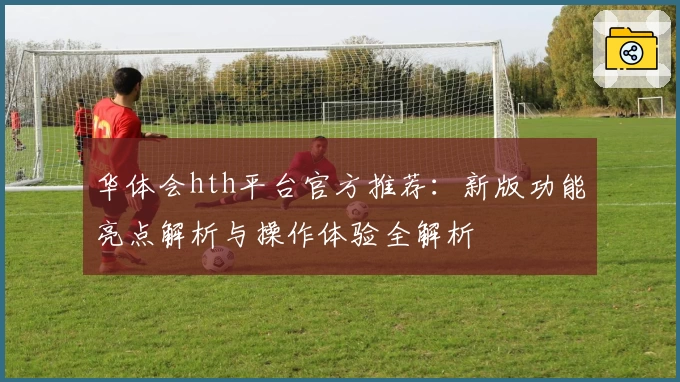 华体会hth平台官方推荐：新版功能亮点解析与操作体验全解析