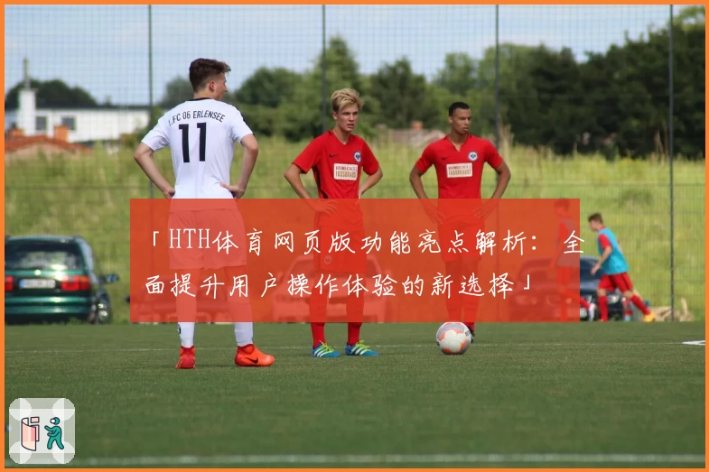 「HTH体育网页版功能亮点解析：全面提升用户操作体验的新选择」