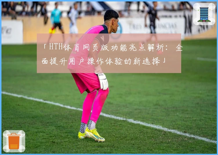 「HTH体育网页版功能亮点解析：全面提升用户操作体验的新选择」
