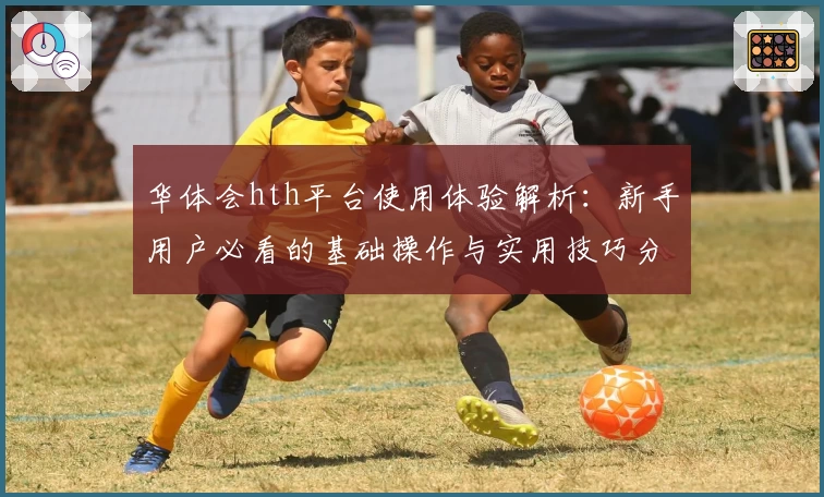 华体会hth平台使用体验解析：新手用户必看的基础操作与实用技巧分享