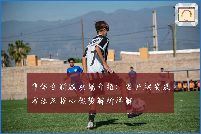 华体会新版功能介绍：客户端安装方法及核心优势解析详解